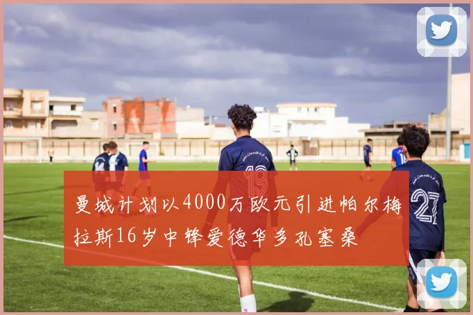 曼城计划以4000万欧元引进帕尔梅拉斯16岁中锋爱德华多孔塞桑