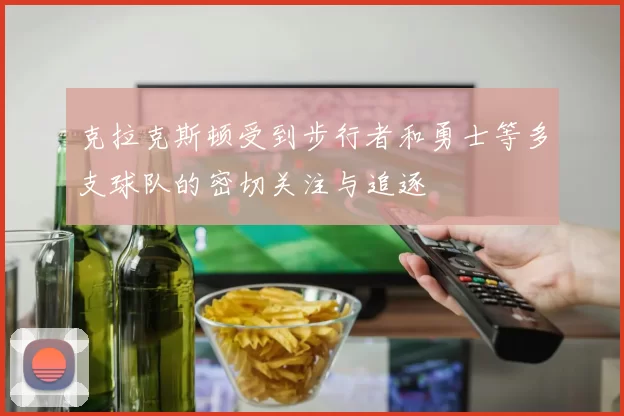 克拉克斯顿受到步行者和勇士等多支球队的密切关注与追逐