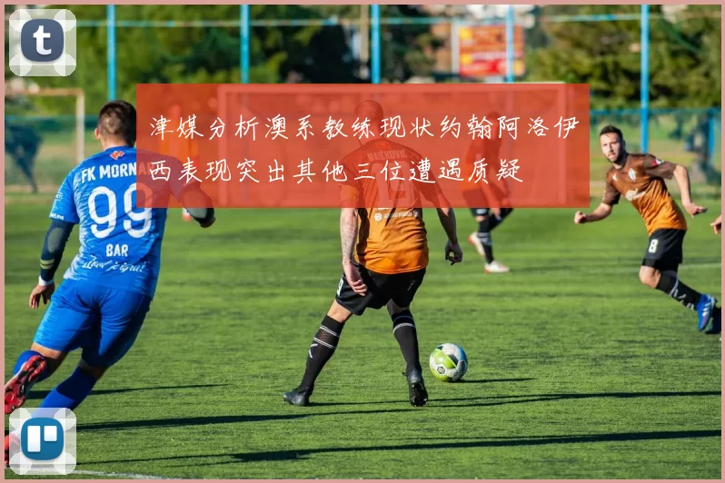 津媒分析澳系教练现状约翰阿洛伊西表现突出其他三位遭遇质疑