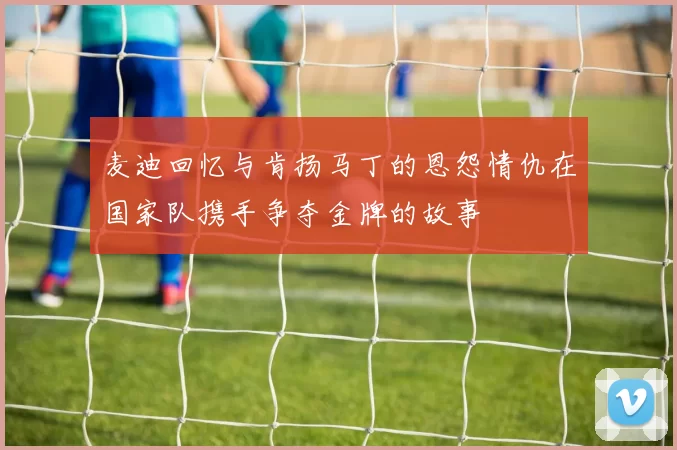 麦迪回忆与肯扬马丁的恩怨情仇在国家队携手争夺金牌的故事