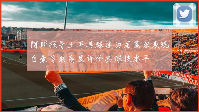 阿斯报导土耳其球迷为居莱尔表现自豪亨利高度评价其球技水平