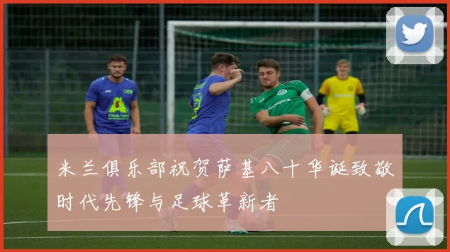 米兰俱乐部祝贺萨基八十华诞致敬时代先锋与足球革新者