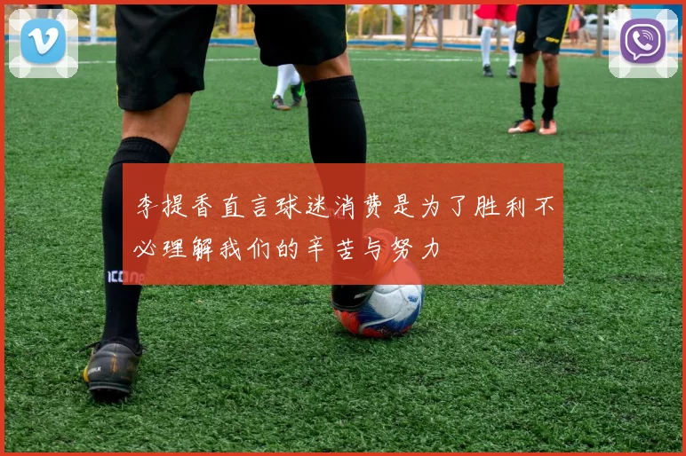 李提香直言球迷消费是为了胜利不必理解我们的辛苦与努力