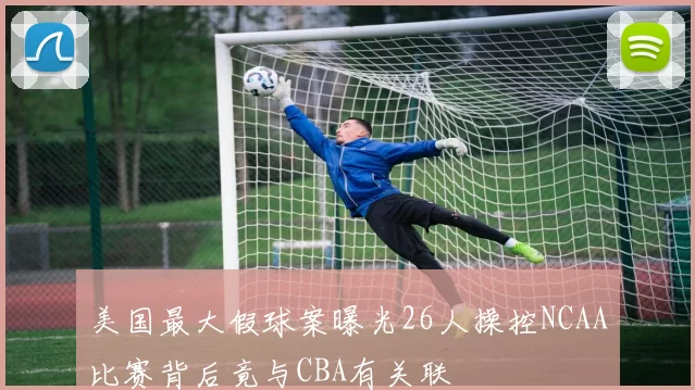 美国最大假球案曝光26人操控NCAA比赛背后竟与CBA有关联