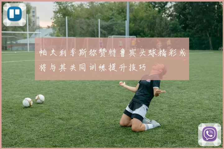 帕夫利季斯称赞特鲁宾头球精彩或将与其共同训练提升技巧