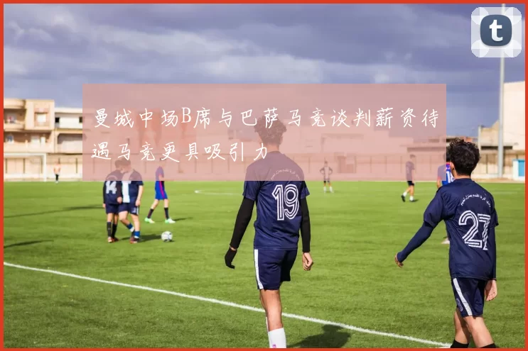 曼城中场B席与巴萨马竞谈判薪资待遇马竞更具吸引力