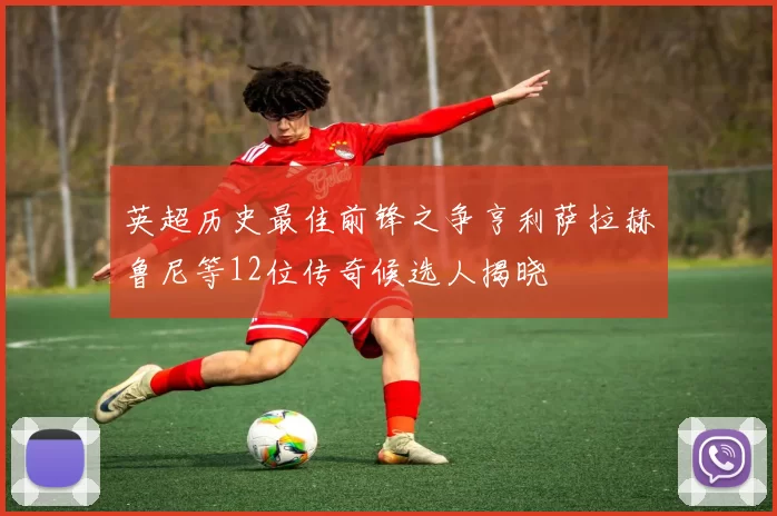 英超历史最佳前锋之争亨利萨拉赫鲁尼等12位传奇候选人揭晓