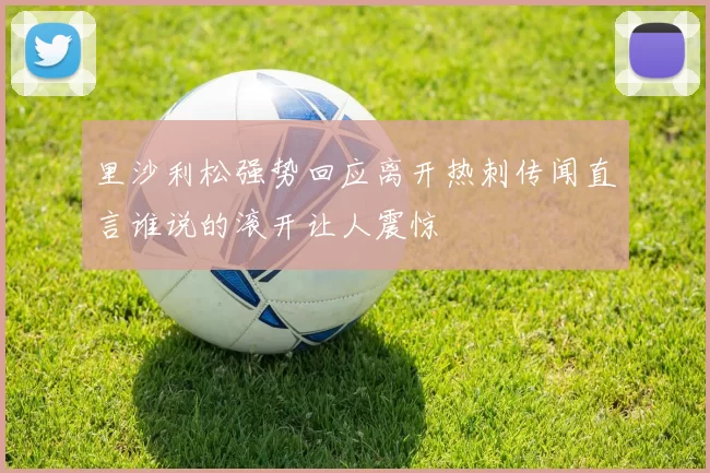 里沙利松强势回应离开热刺传闻直言谁说的滚开让人震惊