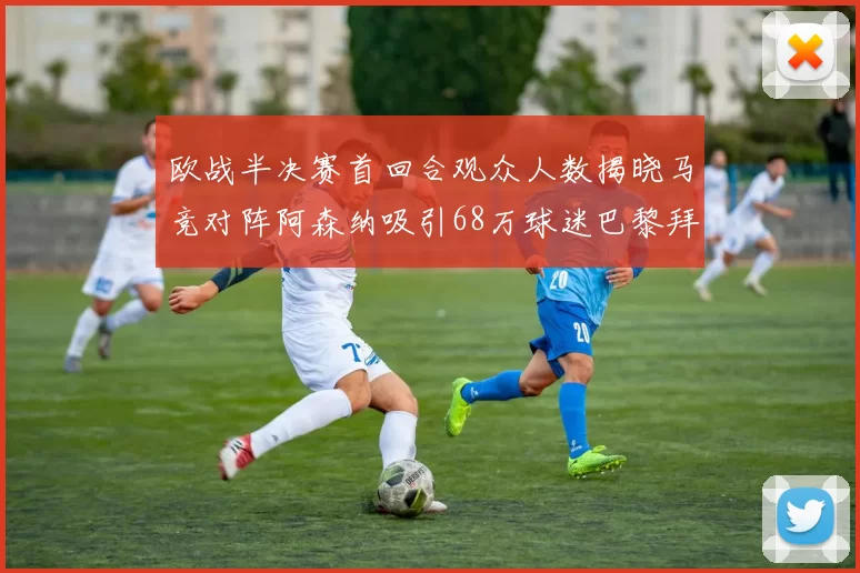 欧战半决赛首回合观众人数揭晓马竞对阵阿森纳吸引68万球迷巴黎拜仁紧随其后